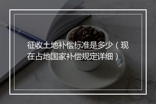 征收土地补偿标准是多少（现在占地国家补偿规定详细）
