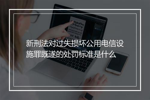 新刑法对过失损坏公用电信设施罪既遂的处罚标准是什么