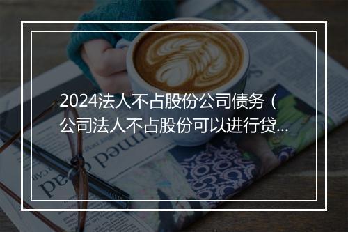 2024法人不占股份公司债务（公司法人不占股份可以进行贷款吗）