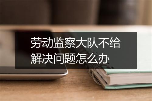 劳动监察大队不给解决问题怎么办