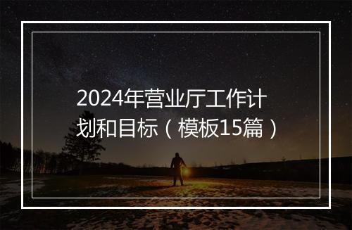 2024年营业厅工作计划和目标（模板15篇）