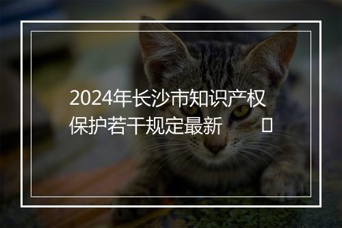 2024年长沙市知识产权保护若干规定最新　　​