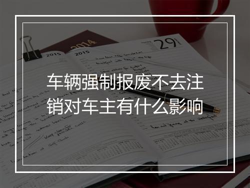 车辆强制报废不去注销对车主有什么影响