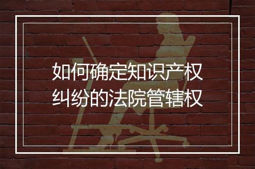 如何确定知识产权纠纷的法院管辖权