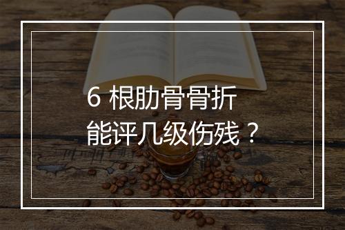 6 根肋骨骨折能评几级伤残？