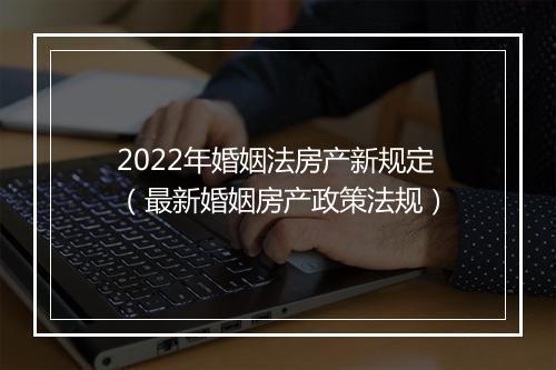 2022年婚姻法房产新规定（最新婚姻房产政策法规）