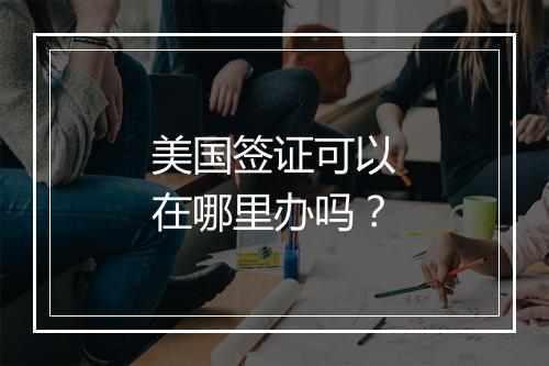 美国签证可以在哪里办吗？