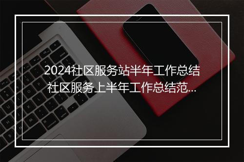 2024社区服务站半年工作总结 社区服务上半年工作总结范文精选通用版10篇