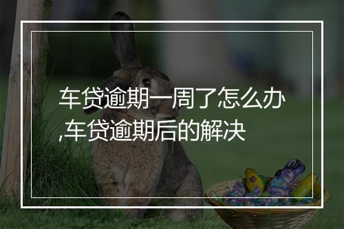 车贷逾期一周了怎么办,车贷逾期后的解决