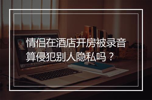 情侣在酒店开房被录音算侵犯别人隐私吗？