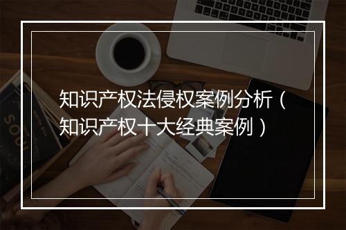 知识产权法侵权案例分析（知识产权十大经典案例）