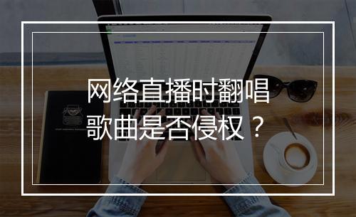 网络直播时翻唱歌曲是否侵权？