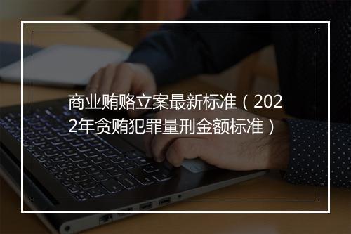 商业贿赂立案最新标准（2022年贪贿犯罪量刑金额标准）