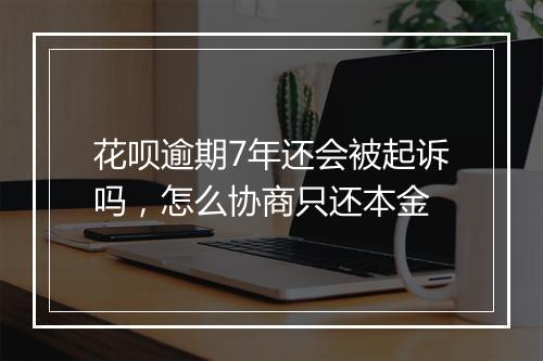 花呗逾期7年还会被起诉吗，怎么协商只还本金