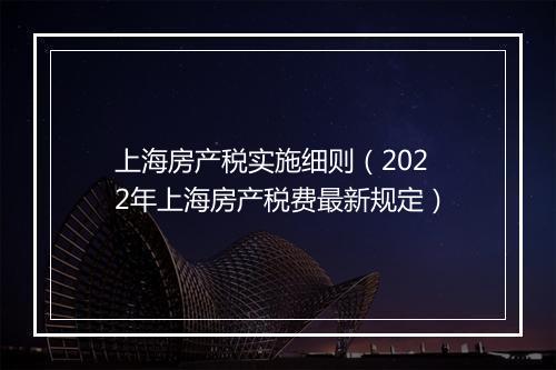 上海房产税实施细则（2022年上海房产税费最新规定）
