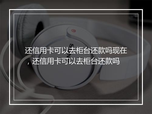 还信用卡可以去柜台还款吗现在，还信用卡可以去柜台还款吗