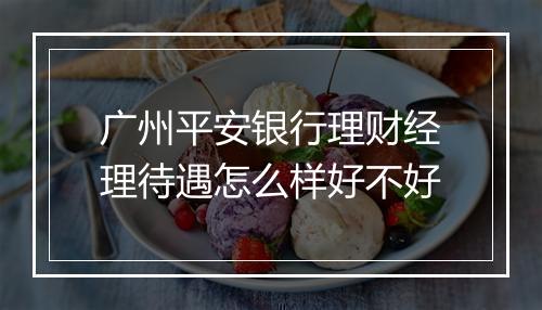广州平安银行理财经理待遇怎么样好不好