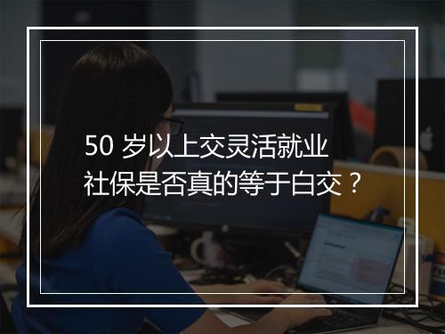 50 岁以上交灵活就业社保是否真的等于白交？