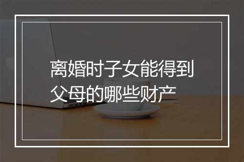 离婚时子女能得到父母的哪些财产