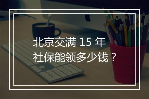 北京交满 15 年社保能领多少钱？