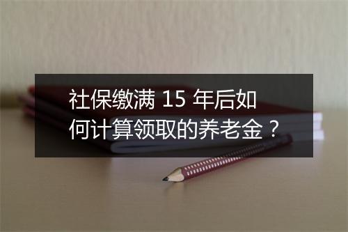 社保缴满 15 年后如何计算领取的养老金？