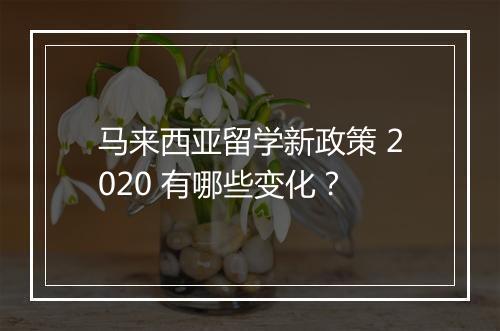 马来西亚留学新政策 2020 有哪些变化？