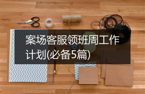 案场客服领班周工作计划(必备5篇)