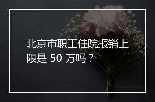 北京市职工住院报销上限是 50 万吗？