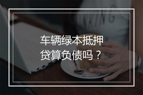 车辆绿本抵押贷算负债吗？