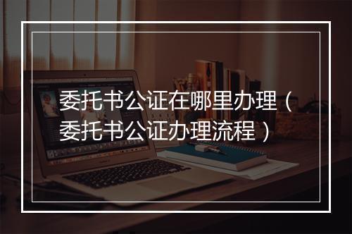 委托书公证在哪里办理（委托书公证办理流程）