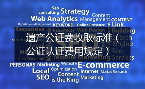 遗产公证费收取标准（公证认证费用规定）