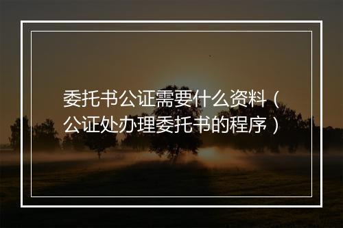 委托书公证需要什么资料（公证处办理委托书的程序）