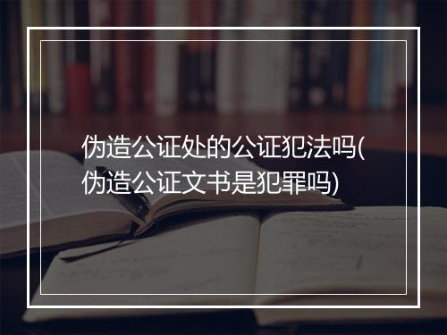 伪造公证处的公证犯法吗(伪造公证文书是犯罪吗)