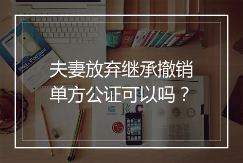 夫妻放弃继承撤销单方公证可以吗？