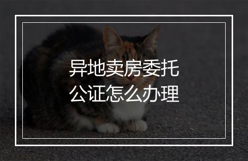 异地卖房委托公证怎么办理
