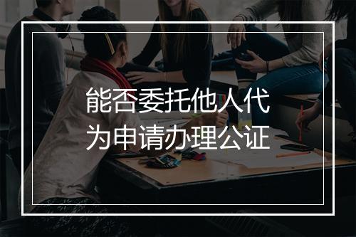 能否委托他人代为申请办理公证