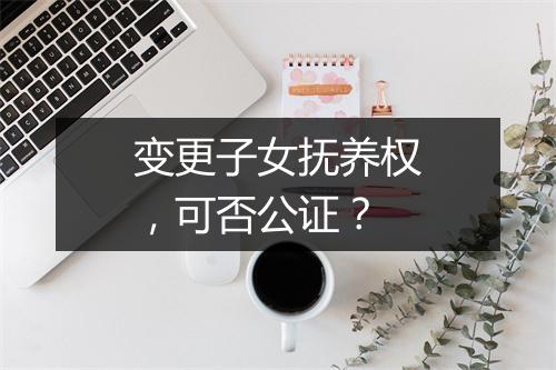 变更子女抚养权，可否公证？