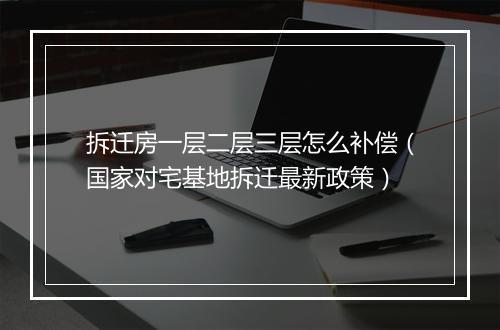 拆迁房一层二层三层怎么补偿（国家对宅基地拆迁最新政策）
