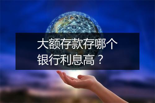 大额存款存哪个银行利息高？