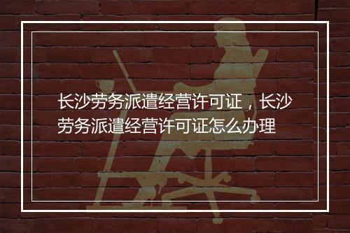 长沙劳务派遣经营许可证，长沙劳务派遣经营许可证怎么办理