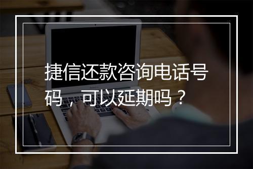 捷信还款咨询电话号码，可以延期吗？