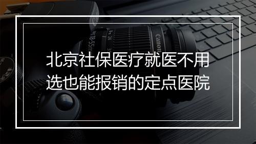 北京社保医疗就医不用选也能报销的定点医院