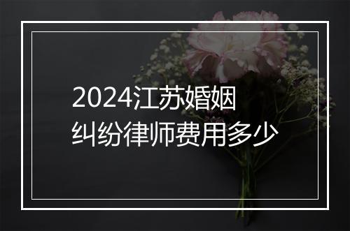 2024江苏婚姻纠纷律师费用多少