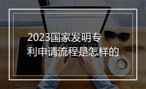 2023国家发明专利申请流程是怎样的