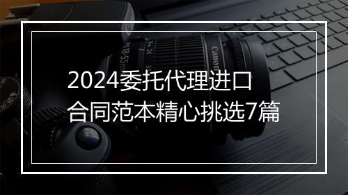 2024委托代理进口合同范本精心挑选7篇