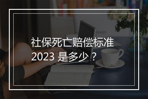 社保死亡赔偿标准 2023 是多少？