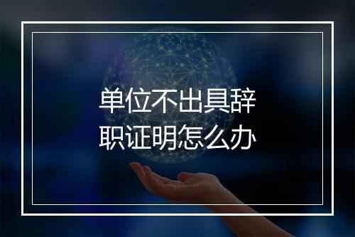 单位不出具辞职证明怎么办
