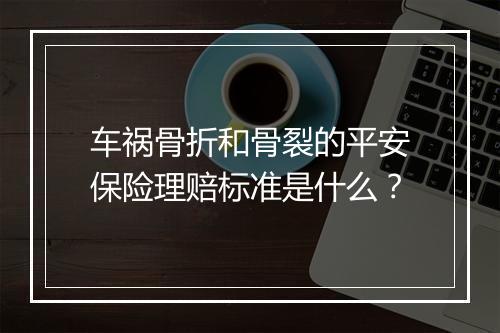 车祸骨折和骨裂的平安保险理赔标准是什么？