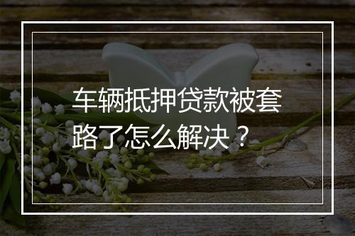车辆抵押贷款被套路了怎么解决？