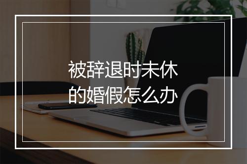 被辞退时未休的婚假怎么办
